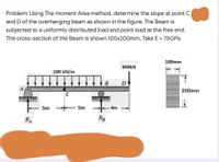 Problem: Using The moment Area method, determine the slope at point C
and D of the overhanging beam as shown in the figure. The Beam is
subjected to a uniformly distributed load and point load at the free end.
The cross-section of the Beam is shown 100x200mm, Take E = 75GP.
100mm
900kN
100 kN/m
200mm
C
5m
5m
4m
RA
RB
