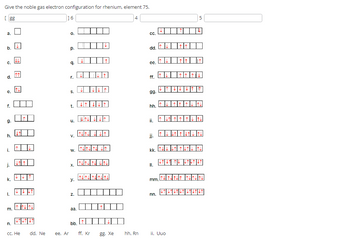 Give the noble gas electron configuration for rhenium, element 75.
[gg
a.
b.
C.
e.
f.
9.
h.
i.
j.
k.
1.
m.
n.
СС. Не
dd. Ne
16
ee. Ar
O.
p.
9.
r.
S.
t.
u.
V.
W.
X.
y.
Z.
aa.
bb.
ff. Kr
8. Xe
4
hh. Rn
CC.
dd.
ee.
ff.
gg.
hh.
ii.
II.
↓
jj.
kk. THAT THIN
L↑ LT IL LTLT LT
mm.
nn.
↑↓↓↑↑↓↑↓↑↓
5
ii. Uuo
↓↑↓↑↓↑↑