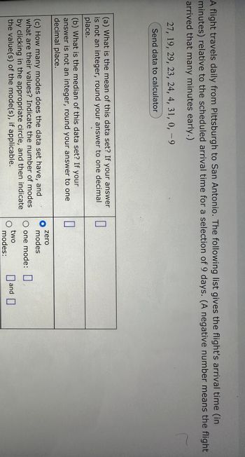 A flight travels daily from Pittsburgh to San Antonio. The following list gives the flight's arrival time (in
minutes) relative to the scheduled arrival time for a selection of 9 days. (A negative number means the flight
arrived that many minutes early.)
r
27, 19, 29, 23, 24, 4, 31, 0, -9
Send data to calculator
(a) What is the mean of this data set? If your answer
is not an integer, round your answer to one decimal
place.
(b) What is the median of this data set? If your
answer is not an integer, round your answer to one
decimal place.
(c) How many modes does the data set have, and
what are their values? Indicate the number of modes
by clicking in the appropriate circle, and then indicate
the value(s) of the mode(s), if applicable.
0
0
zero
modes
O one mode:
two
modes:
and