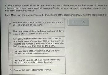 A private college advertised that last year their freshman students, on average, had a score of 1100 on the
college entrance exam. Assuming that average refers to the mean, which of the following claims must be
true based on this information?
Note: More than one statement could be true. If none of the statements is true, mark the appropriate box.
O
Last year all of their freshman students had a score
of 1100 or above on the exam.
Next year some of their freshman students will have
a score of at least 1100 on the exam.
Last year, the number of their freshman students
who had a score of more than 1100 on the exam was
equal to the number of their freshman students who
had a score of less than 1100 on the exam.
Last year some of their freshman students had a
score of more than 950 on the exam.
Last year at least one of their freshman students
had a score of exactly 1100 on the exam.
None of the above statements are true.
X