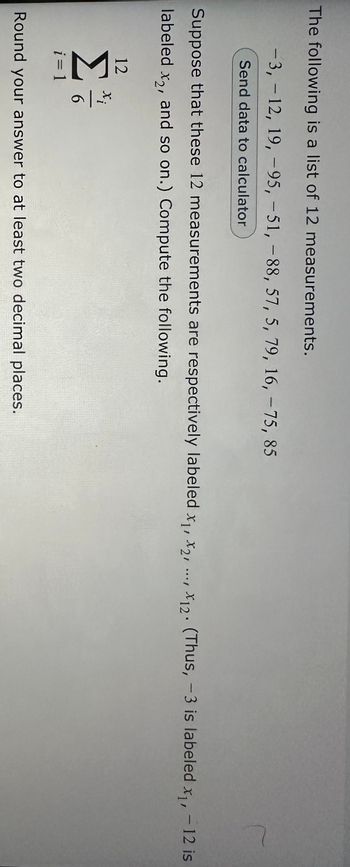 The following is a list of 12 measurements.
-3, -12, 19, -95, -51, -88, 57, 5, 79, 16, -75, 85
Send data to calculator
Suppose that these 12 measurements are respectively labeled x₁, x2,...,x12. (Thus, -3 is labeled x₁, -12 is
labeled x2, and so on.) Compute the following.
12
Σ
i = 1
6
Round your answer to at least two decimal places.