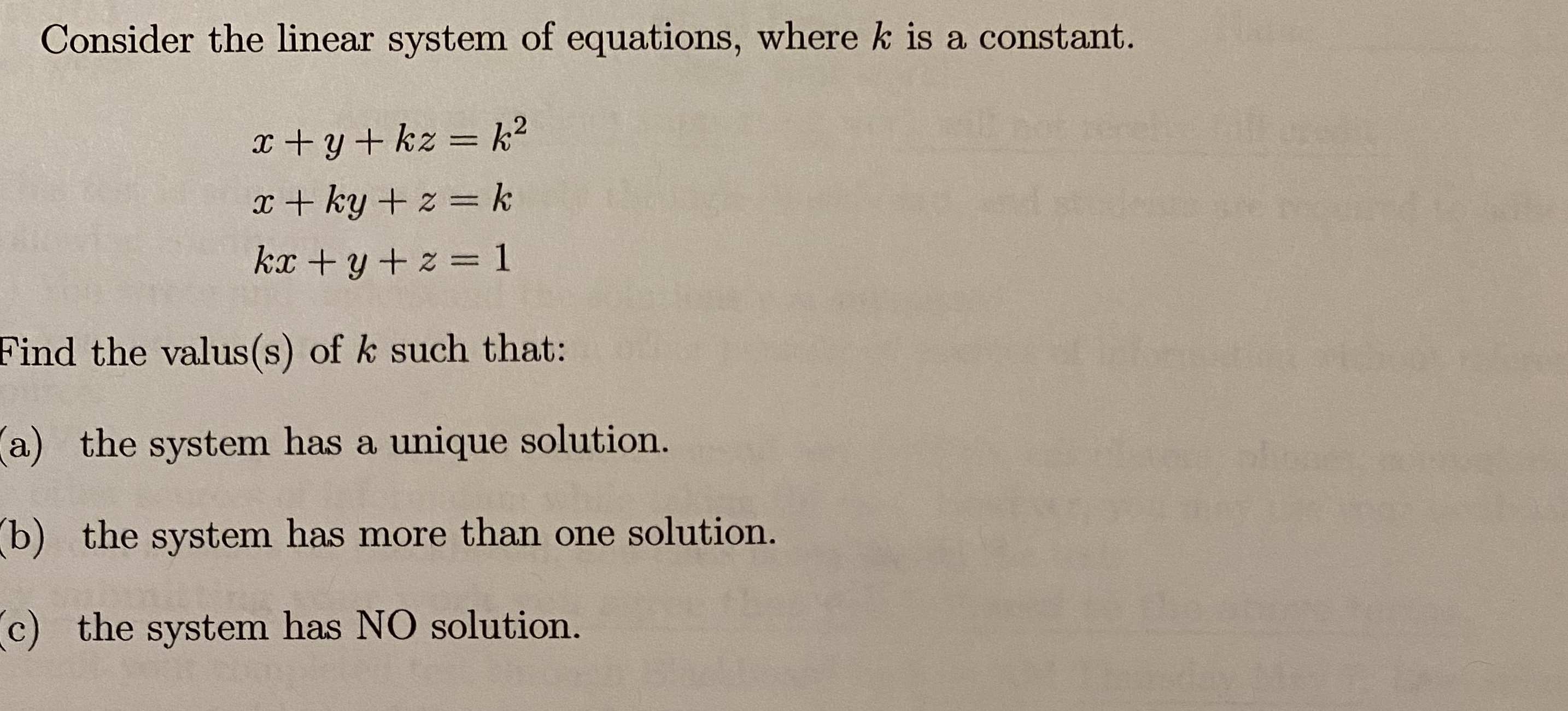 Consider the linear system of equations, where k is a constant.
erek
x + y+ kz = k2
%3D
x + ky + z = k
kx +y + z = 1
Find the valus(s) of k such that:
a) the system has a unique solution.
b) the system has more than one solution.
c) the system has NO solution.
