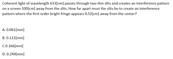 Coherent light of wavelength 633[nm] passes through two thin slits and creates an interference pattern
on a screen 100[cm] away from the slits. How far apart must the slits be to create an interference
pattern where the first-order bright fringe appears 0.52[cm] away from the center?
A. 0.061[mm]
B. 0.122[mm]
C.0.166[mm]
D. 0.244[mm]