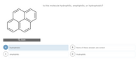 Is this molecule hydrophilic, amphiphilic, or hydrophobic?
Q Zoom
A
Hydrophobic
None of these answers are correct
Amphiphilic
Hydrophilic
