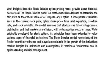 What insights does the Black-Scholes option pricing model provide about financial
derivatives? The Black-Scholes model is a mathematical model used to determine the
fair price or theoretical value of a European-style option. It incorporates variables
such as the current stock price, option strike price, time until expiration, risk-free
rate, and stock volatility. The model assumes that stock prices follow a log-normal
distribution and that markets are efficient, with no transaction costs or taxes. While
originally developed for stock options, its principles have been extended to value
various types of financial derivatives. The Black-Scholes model revolutionized the
field of quantitative finance and played a crucial role in the growth of the derivatives
market. Despite its limitations and assumptions, it remains a fundamental tool in
options trading and risk management.