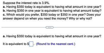 Suppose the interest rate is 3.9%.
a. Having $350 today is equivalent to having what amount in one year?
b. Having $350 in one year is equivalent to having what amount today?
c. Which would you prefer, $350 today or $350 in one year? Does your
answer depend on when you need the money? Why or why not?
a. Having $350 today is equivalent to having what amount in one year?
It is equivalent to $. (Round to the nearest cent.)