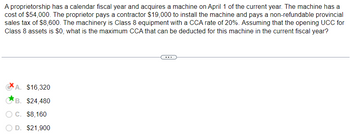 A proprietorship has a calendar fiscal year and acquires a machine on April 1 of the current year. The machine has a
cost of $54,000. The proprietor pays a contractor $19,000 to install the machine and pays a non-refundable provincial
sales tax of $8,600. The machinery is Class 8 equipment with a CCA rate of 20%. Assuming that the opening UCC for
Class 8 assets is $0, what is the maximum CCA that can be deducted for this machine in the current fiscal year?
A. $16,320
B. $24,480
O C. $8,160
D. $21,900