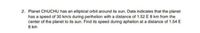 2. Planet CHUCHU has an elliptical orbit around its sun. Data indicates that the planet
has a speed of 30 km/s during perihelion with a distance of 1.52 E 8 km from the
center of the planet to its sun. Find its speed during aphelion at a distance of 1.54 E
8 km
