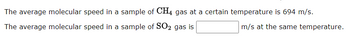 The average molecular speed in a sample of CH4 gas at a certain temperature is 694 m/s.
The average molecular speed in a sample of SO2 gas is
m/s at the same temperature.