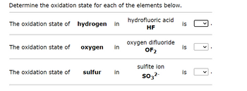 Determine the oxidation state for each of the elements below.

1. The oxidation state of **hydrogen** in hydrofluoric acid (HF) is [Dropdown Menu].

2. The oxidation state of **oxygen** in oxygen difluoride (OF₂) is [Dropdown Menu].

3. The oxidation state of **sulfur** in sulfite ion (SO₃²⁻) is [Dropdown Menu].