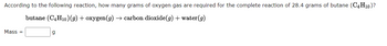 According to the following reaction, how many grams of oxygen gas are required for the complete reaction of 28.4 grams of butane (C4H10)?
butane (C4H10) (g) + oxygen(g) → carbon dioxide(g) + water (g)
Mass=
g