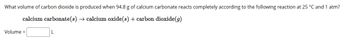 What volume of carbon dioxide is produced when 94.8 g of calcium carbonate reacts completely according to the following reaction at 25 °C and 1 atm?
calcium carbonate(s) → calcium oxide(s) + carbon dioxide (g)
Volume =