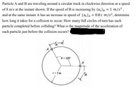 Particle A and B are traveling around a circular track in clockwise direction at a speed
of 8 m/s at the instant shown. If the speed of B is increasing by (a)B = 1 m/s² ,
and at the same instant A has an increase in speed of (a¿)A = 0.8 t m/s², determine
how long it takes for a collision to occur. How many full circles of turn has each
particle completed before colliding? What is the magnitude of the acceleration of
each particle just before the collision occurs?
0 = 120°
r= 5 m
らや
