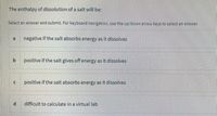 The enthalpy of dissolution of a salt will be:
Selectan answer and submit. For keyboard navigation, use the up/down arrow keys to select an answer.
ai
negative if the salt absorbs energy as it dissolves
positive if the salt gives off energy as it dissolves
positive if the salt absorbs energy as it dissolves
difficult to calculate in a virtual lab
