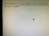 If the temperature of a 19.5 mL sample of N2 gas is increased from
25.0 °C to 75.0 °C as its pressure remains constant, what will be its
new volume in milliliters?
