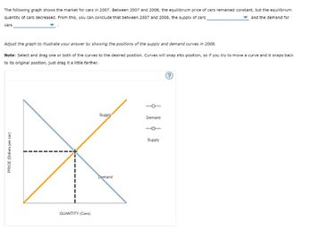 The following graph shows the market for cars in 2007. Between 2007 and 2008, the equilibrium price of cars remained constant, but the equilibrium
quantity of cars decreased. From this, you can conclude that between 2007 and 2008, the supply of cars
and the demand for
cars
Adjust the graph to illustrate your answer by showing the positions of the supply and demand curves in 2008.
Note: Select and drag one or both of the curves to the desired position. Curves will snap into position, so if you try to move a curve and it snaps back
to its original position, just drag it a little farther.
PRICE (Dollars per car)
QUANTITY (Cars)
Supply
Demand
Demand
O
Supply
?