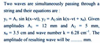 Two waves are simultaneously passing through a
string and their equations are :
amplitudes A₁
y₁ = A₁ sin k(x-vt), y2 = A₂ sin k(x-vt + xo). Given
12 mm and A2 = 5 mm,
Xo = 3.5 cm and wave number k = 6.28 cm ¹. The
amplitude of resulting wave will be .......... mm.
=