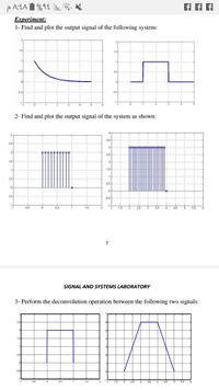 Experiment:
1- Find and plot the output signal of the following system:
1.5
05
of
05
05
2- Find and plot the output signal of the system as shown:
35
25
2
25
1.5
2
15
1.5
05
15
05
-1
-1
05
05
1.5
-1
1.5
2
25
3.5
45
55
SIGNAL AND SYSTEMS LABORATORY
3- Perform the deconvolution operation between the following two signals:
25
1.5
as
as
-1
-as
1.5
1.5
2
25
3.
35
4.5
