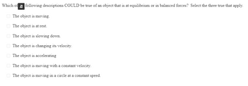 Which of following descriptions COULD be true of an object that is at equilibrium or in balanced forces? Select the three true that apply.
The object is moving.
The object is at rest.
The object is slowing down.
The object is changing its velocity.
The object is accelerating
The object is moving with a constant velocity.
The object is moving in a circle at a constant speed.