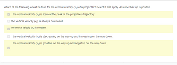 Which of the following would be true for the vertical velocity (vy) of a projectile? Select 3 that apply. Assume that up is positive.
the vertical velocity (vy) is zero at the peak of the projectile's trajectory.
the vertical velocity (vy) is always downward
the vertical velocity (vy) is constant
the vertical velocity (vy) is decreasing on the way up and increasing on the way down.
the vertical velocity (vy) is positive on the way up and negative on the way down.