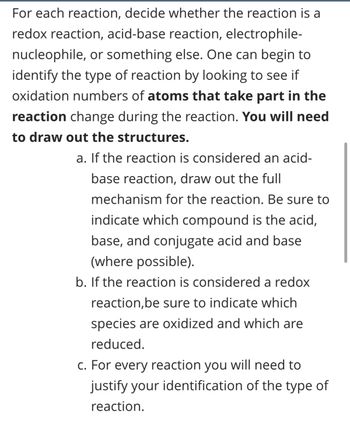 For each reaction, decide whether the reaction is a
redox reaction, acid-base reaction, electrophile-
nucleophile, or something else. One can begin to
identify the type of reaction by looking to see if
oxidation numbers of atoms that take part in the
reaction change during the reaction. You will need
to draw out the structures.
a. If the reaction is considered an acid-
base reaction, draw out the full
mechanism for the reaction. Be sure to
indicate which compound is the acid,
base, and conjugate acid and base
(where possible).
b. If the reaction is considered a redox
reaction, be sure to indicate which
species are oxidized and which are
reduced.
c. For every reaction you will need to
justify your identification of the type of
reaction.