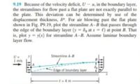 9.19 Because of the velocity deficit, U-u, in the boundary layer,
the streamlines for flow past a flat plate are not exactly parallel to
the plate. This deviation can be determined by use of the
displacement thickness, 8. For air blowing past the flat plate
shown in Fig. P9.19, plot the streamline A-B that passes through
the edge of the boundary layer (y=8, at x = () at point B. That
is, plot y = y(x) for streamline A-B. Assume laminar boundary
layer flow.
Streamline A-B
1 m/s
-Edge of boundary layer