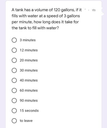 A tank has a volume of 120 gallons, if it
fills with water at a speed of 3 gallons
per minute, how long does it take for
the tank to fill with water?
3 minutes
O 12 minutes
O 20 minutes
30 minutes
40 minutes
60 minutes
90 minutes
O 15 seconds
O to leave
1 its