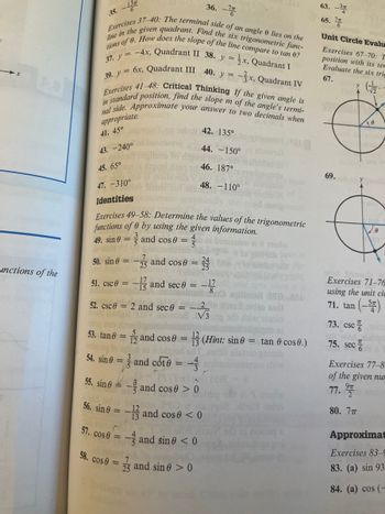 **Trigonometry Exercises and Identities**

**Exercises 37-40:**
- Find the terminal side of an angle \(\theta\) on the line in the given quadrant.
- Calculate the six trigonometric functions of \(\theta\).
- Compare the slope of the line to \(\tan \theta\).

37. \(y = -4x\), Quadrant II  
38. \(y = \frac{1}{2}x\), Quadrant I  
39. \(y = 6x\), Quadrant III  
40. \(y = \frac{3}{2}x\), Quadrant IV  

**Exercises 41-48: Critical Thinking**
- If the given angle is in standard position, determine the slope \(m\) of the angle's terminal side.
- Approximate your answer to two decimals where appropriate.

41. \(45^\circ\)  
42. \(135^\circ\)  
43. \(-240^\circ\)  
44. \(-150^\circ\)  
45. \(65^\circ\)  
46. \(187^\circ\)  
47. \(-310^\circ\)  
48. \(-110^\circ\)  

**Identities**

**Exercises 49-58:**
- Determine the values of the trigonometric functions of \(\theta\) using the given information.

49. \(\sin \theta = \frac{3}{5}\) and \(\cos \theta = \frac{4}{5}\)

50. \(\sin \theta = \frac{-7}{25}\) and \(\cos \theta = \frac{24}{25}\)

51. \(\csc \theta = \frac{17}{15}\) and \(\sec \theta = \frac{-17}{8}\)

52. \(\csc \theta = 2\) and \(\sec \theta = \frac{-2}{\sqrt{3}}\)

53. \(\tan \theta = \frac{5}{12}\) and \(\cos \theta = \frac{12}{13}\) **(Hint: \(\sin \theta = \tan \theta \cos \theta\))**

54. \(\sin \theta = \frac{3}{5}\) and \(\cot \theta = \frac{-4}{3}\)

55. \(\sin