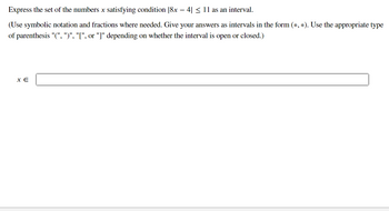 Express the set of the numbers x satisfying condition [8x − 4| ≤ 11 as an interval.
(Use symbolic notation and fractions where needed. Give your answers as intervals in the form (*, *). Use the appropriate type
of parenthesis "(", ")", "[", or "]" depending on whether the interval is open or closed.)
X E