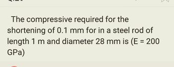 The compressive
required for the
shortening of 0.1 mm for in a steel rod of
length 1 m and diameter 28 mm is (E = 200
GPa)