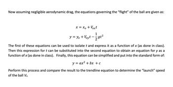 Now, assuming negligible aerodynamic drag, the equations governing the "flight" of the ball are given as:

\[ x = x_o + V_{ox}t \]

\[ y = y_o + V_{oy}t - \frac{1}{2}gt^2 \]

The first of these equations can be used to isolate \( t \) and express it as a function of \( x \) (as done in class). Then this expression for \( t \) can be substituted into the second equation to obtain an equation for \( y \) as a function of \( x \) (as done in class). Finally, this equation can be simplified and put into the standard form of:

\[ y = ax^2 + bx + c \]

Perform this process and compare the result to the trendline equation to determine the "launch" speed of the ball \( V_o \).