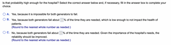 Is that probability high enough for the hospital? Select the correct answer below and, if necessary, fill in the answer box to complete your
choice.
A. Yes, because it is impossible for both generators to fail.
B. Yes, because both generators fail about % of the time they are needed, which is low enough to not impact the health of
patients.
(Round to the nearest whole number as needed.)
C. No, because both generators fail about
reliability should be improved.
(Round to the nearest whole number as needed.)
% of the time they are needed. Given the importance of the hospital's needs, the