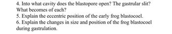 4. Into what cavity does the blastopore open? The gastrular slit?
What becomes of each?
5. Explain the eccentric position of the early frog blastocoel.
6. Explain the changes in size and position of the frog blastocoel
during gastrulation.