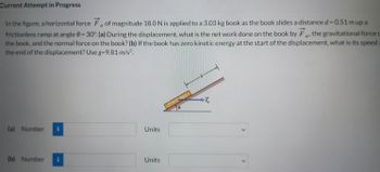 Current Attempt in Progress
a
In the figure, a horizontal force F of magnitude 18.0 N is applied to a 3.03 kg book as the book slides a distance d = 0.51 m up a
frictionless ramp at angle 0 = 30°. (a) During the displacement, what is the net work done on the book by Fa, the gravitational force o
the book, and the normal force on the book? (b) If the book has zero kinetic energy at the start of the displacement, what is its speed a
the end of the displacement? Use g=9.81 m/s².
ar
(a) Number i
(b) Number
Units
Units
Psychology
8
+7