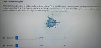 Current Attempt in Progress
Three astronauts, propelled by jet backpacks, push and guide a 100 kg asteroid toward a processing dock, exerting the forces shown in
the figure, with F₁ = 27 N, F₂ = 55 N, F3 = 39 N, 0₁ = 30°, and 03 = 60°. What is the (a) magnitude and (b) angle (measured relative to the
positive direction of the x axis in the range of (-180°, 180°]) of the asteroid's acceleration?
(a) Number i
(b) Number
Units
Units
Fy
R