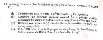 20. A sewage treatment plant is designed to treat sewage from a population of 25,000
PE.
(i)
(ii)
3
Determine the peak flow rate (in m³/d) generated by the population
Determine the minimum diameter required for a primary clarifier
considering the minimum surface overflow rate of 45 m³/m²/d at peak flow
Based on your answer in (ii), calculate the surface overflow rate (m³/m²/d)
during average flow
(iii)
(iv)
If the BOD influent rate is 60 g/cap/d, and the primary clarifier efficiency is
65%, determine the BOD effluent from the clarifier in mg/L