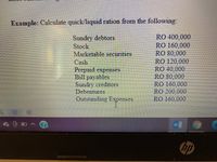 Example: Calculate quick/liquid ration from the following:
Sundry debtors
Stock
Marketable securities
Cash
Prepaid expenses
Bill payables
Sundry creditors
Debentures
RO 400,000
RO 160,000
RO 80,000
RO 120,000
RO 40,000
RO 80,000
RO 160,000
RO 200,000
RO 160,000
Outstanding Expenses
hp
