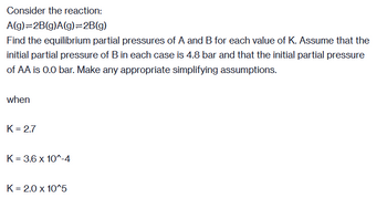 Consider the reaction:
A(g)=2B(g)A(g)=2B(g)
Find the equilibrium partial pressures of A and B for each value of K. Assume that the
initial partial pressure of B in each case is 4.8 bar and that the initial partial pressure
of AA is 0.0 bar. Make any appropriate simplifying assumptions.
when
K = 2.7
K = 3.6 x 10^-4
K = 2.0 x 10^5