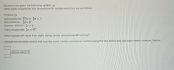 Neutrons are given the following symbol:
Other types of particles that are involved in nuclear reactions are as follows:
Protons: p
Alpha particles: He ora or a
Beta particles: Bor ß
Gamma radiation: y or y
Positron particles: 8 or +
What nuclide will result from alpha decay by the phosphorus-28 nucleus?
Identify the element symbol and type the mass number and atomic number using the text boxes and pull-down menu provided below.
(Click to select) ✓