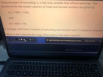 Suppose years of schooling, s, is the only variable that affects earnings. The
equations for the weekly salaries of male and female workers are given by:
Wm= 500 + 100s
and
W₁ = 300 + 75s
On average, men have 14 years of schooling and women have 12 years of schooling
What is the male-female wage differential in the labor market?
tab
04:37
esc
!
1
FI
@
2
3*
W
#3
80
E
<<<
»
06:45
$
4
a
F4
R
%
5
I
FS
T
Il app.honorlock.com is sharing your screen.
A
6
C
F6
Y
&
7
8
U
00 *
8
DII
FB
1
MacBook Air
(
9
DD
F9
0
)
0
F10
P
Stop sharing
{
[
=
912
1
Hid