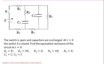 S
E
R₁
C1
R3
www
R₂
C2
R4
www
R5
The switch is open and capacitors are uncharged. At t = 0
the switch S is closed. Find the equivalent resistance of the
circuit at t = 0.
R₁ = R₁
Seçtiğiniz cevabın işaretlendiğini görene kadar bekleyiniz.
R₁ = R₁ R₂ = 4R, R3 = R₁ R4 = 4R,
C₁ = C₁ C₂ = C