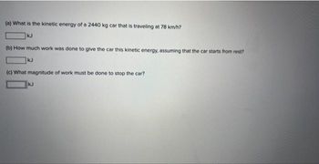 (a) What is the kinetic energy of a 2440 kg car that is traveling at 78 km/h?
kJ
(b) How much work was done to give the car this kinetic energy, assuming that the car starts from rest?
kJ
(c) What magnitude of work must be done to stop the car?
kJ