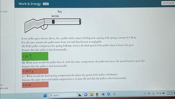 s 1 523
12)
20% (4/4)
Work & Energy OPEN
Xeq
-AX-
A toy pellet gun, shown above, has a pellet with a mass of 2.15 g and a spring with spring constant 5.7 N/m.
For all cases, assume the pellet starts from rest and that friction is negligible.
(A) If the pellet compresses the spring 2.45 cm, what is the final speed of the pellet when it leaves the gun?
Assume that the pellet is shot horizontally.
11
1.26
(B) What mass would the pellet have if, with the same compression, the pellet has twice the speed found in part (A)?)
Assume that the pellet is shot horizontally.
5.3877 g
(C) What would the final spring compression be when the speed of the pellet is 0.72 m/s?
Assume the same mass and initial compression as in part (A) and that the pellet is shot horizontally.
1.4 cm
Search
I am finished
11:32 AM
5/6/2023