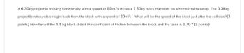 A 0.30kg projectile moving horizontally with a speed of 80 m/s strikes a 1.50kg block that rests on a horizontal tabletop. The 0.30kg
projectile rebounds straight back from the block with a speed of 20m/s. What will be the speed of the block just after the collision?(3
points) How far will the 1.5 kg block slide if the coefficient of friction between the block and the table is 0.70? (3 points)