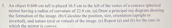 5. An object 0.600 cm tall is placed 16.5 cm to the left of the vertex of a concave spherical
mirror having a radius of curvature of 22.0 cm. (a) Draw a principal-ray diagram showing
the formation of the image. (b) Calculate the position, size, orientation (upright or
inverted), and nature (real or virtual) of the image. (c) Repeat (a) and (b) for the case in
which the mirror is convex.