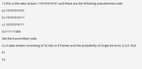 1.) this is the data stream 110101010101 and these are the following pseudonoise code:
a.) 10101010101
b.) 10101010111
c.) 10101010111
d.)111111000
Get the transmitted code.
2.) A data stream consisting of 32 bits in 8 frames and the probability of single bit error is 0.5. find
P1
P2
