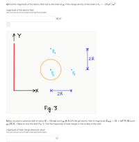 a) Find the magnitude of the electric field due to the sheet at pi if the charge density of the sheet is o = -13 µC/m?
%3D
magnitude of the electric field
Give your answer up to at least three significance digits.
N/C
Pu
2R
K
2R
Fig. 3
b)Say we place a spherical shell of radius R = 13 cmat point p2 (6, 9,17) We get electric field of magnitude Eshelu = 52 × 104 N/6t point
P3 (32, 9, –5)due to only the shell (Fig. 3). Find the magnitude of total charge on the surface of the shell.
%3D
magnitude of total charge (absolute value)
Give your answer up to at least three significance digits.
C
