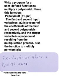 Write a program for a
user-defined function to
multiply a polynomial. Name
this function:
P=polymult (p1, p2 )
The first and second input
variable p1,p2 is a vector of
the coefficients of the first
and second polynomials,
respectively, and the output
variable is a polynomial
resulting from the
multiplication process. Use
the function to multiply
polynomials:
2
fi(x) = x-7x+11 X-4x-5x-2
%3D
*without using the conv .
function
