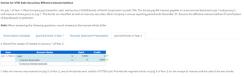 Entries for HTM Debt Securities: Effective Interest Method
On July 1 of Year 1, West Company purchased for cash, twenty-two, $10,000 bonds of North Corporation to yield 10%. The bonds pay 9% interest, payable on a semiannual basis each July 1 and January 1,
and mature in three years on July 1. The bonds are classified as held-to-maturity securities. West Company's annual reporting period ends December 31. Assume the effective interest method of amortization
of any discount or premium.
Note: When answering the following questions, round answers to the nearest whole dollar.
Amortization Schedule Journal Entries in Year 1
e. Record the receipt of interest on January 1 of Year 2.
Date
Jan. 1, Year 2 Cash
Account Name
Interest Receivable
To record interest received.
Financial Statement Presentation
Debit
9,900
0
Credit
0
9,900✔
Journal Entries in Year 2
f. After the interest was received on July 1 of Year 2, two of the bonds were sold for $17,756 cash. Provide the required entries on July 1 of Year 2 for the receipt of interest and the sale of the two bonds.