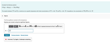 Consider the following reaction:
CO(g) + 2H₂(g) = CH3OH(g)
The reaction between CO and H₂ is carried out at a specific temperature with initial concentrations of CO = 0.26 M and H₂ = 0.55 M. At equilibrium, the concentration of CH3 OH is 0.12 M.
Part A
Find the equilibrium constant at this temperature.
Express your answer using two significant figures.
for Pairt for Part A do for Part redo foPart A refor Part A keyboard shortcuts for Part A help for Part A
Ke 15
Submit Previous Answers Request Answer
X Incorrect; Try Again; 5 attempts remaining